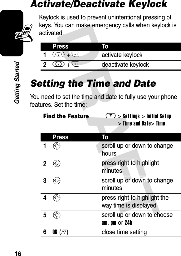 DRAFT 16Getting StartedActivate/Deactivate KeylockKeylock is used to prevent unintentional pressing of keys. You can make emergency calls when keylock is activated.Setting the Time and DateYou need to set the time and date to fully use your phone features. Set the time:Press To1i + *activate keylock2i + *deactivate keylockFind the Featurem&gt; Settings &gt; Initial Setup &gt; Time and Date&gt; TimePress To1S scroll up or down to change hours2S press right to highlight minutes3S scroll up or down to change minutes4S press right to highlight the way time is displayed5S scroll up or down to choose am, pm or 24h6OK (r)  close time setting