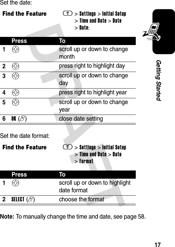 DRAFT 17Getting StartedSet the date:Set the date format:Note: To manually change the time and date, see page 58.Find the Featurem&gt; Settings &gt; Initial Setup &gt; Time and Date &gt; Date &gt; Date:Press To1S scroll up or down to change month2S press right to highlight day3S scroll up or down to change day4S press right to highlight year5S scroll up or down to change year6OK (r)  close date settingFind the Featurem&gt; Settings &gt; Initial Setup &gt; Time and Date &gt; Date &gt; FormatPress To1S scroll up or down to highlight date format2SELECT (r)  choose the format