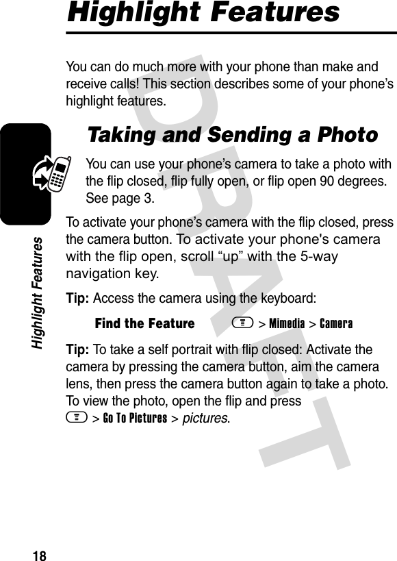 DRAFT 18Highlight FeaturesHighlight FeaturesYou can do much more with your phone than make and receive calls! This section describes some of your phone’s highlight features.Taking and Sending a PhotoYou can use your phone’s camera to take a photo with the flip closed, flip fully open, or flip open 90 degrees. See page 3.To activate your phone’s camera with the flip closed, press the camera button. To activate your phone&apos;s camera with the flip open, scroll “up” with the 5-way navigation key.Tip: Access the camera using the keyboard:Tip: To take a self portrait with flip closed: Activate the camera by pressing the camera button, aim the camera lens, then press the camera button again to take a photo. To view the photo, open the flip and press m &gt; Go To Pictures &gt; pictures.Find the Featurem&gt; Mimedia &gt; Camera