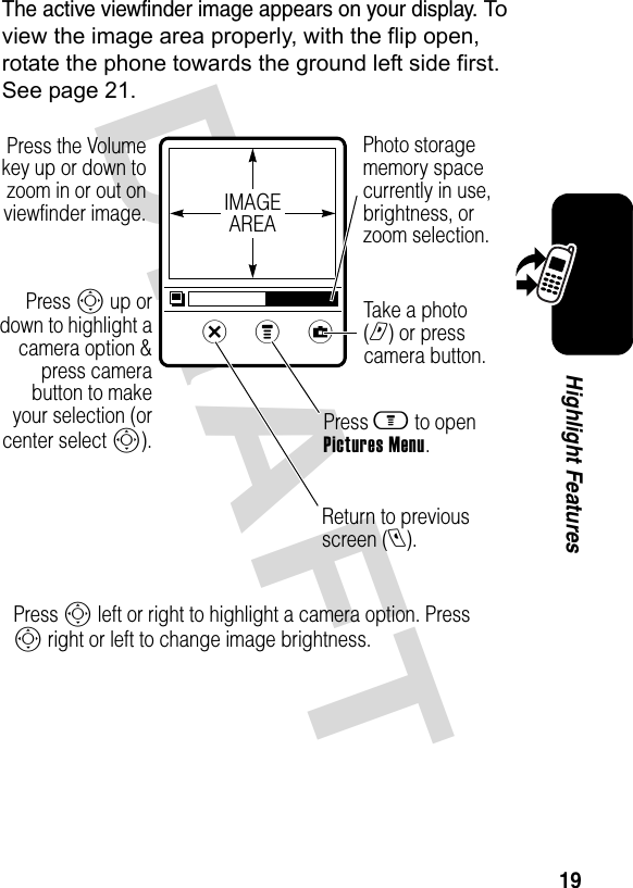 DRAFT 19Highlight FeaturesThe active viewfinder image appears on your display. To view the image area properly, with the flip open, rotate the phone towards the ground left side first. See page 21.xzy Press the Volume key up or down to zoom in or out on viewfinder image.Return to previous screen (l).Press S up or down to highlight a camera option &amp; press camera button to make your selection (or center select S). Press m to open Pictures Menu.Take a photo (r) or press camera button.IMAGEAREAPhoto storage memory space currently in use, brightness, or zoom selection.Press S left or right to highlight a camera option. Press S right or left to change image brightness.