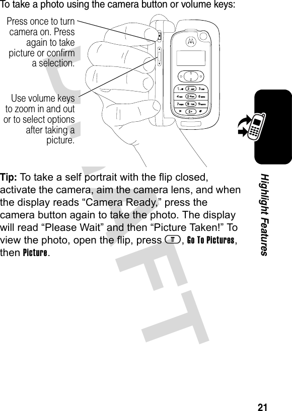 DRAFT 21Highlight FeaturesTo take a photo using the camera button or volume keys:Tip: To take a self portrait with the flip closed, activate the camera, aim the camera lens, and when the display reads “Camera Ready,” press the camera button again to take the photo. The display will read “Please Wait” and then “Picture Taken!” To view the photo, open the flip, press m, Go To Pictures, then Picture.Use volume keys to zoom in and out or to select options after taking a picture.Press once to turn camera on. Press again to take picture or confirm a selection.