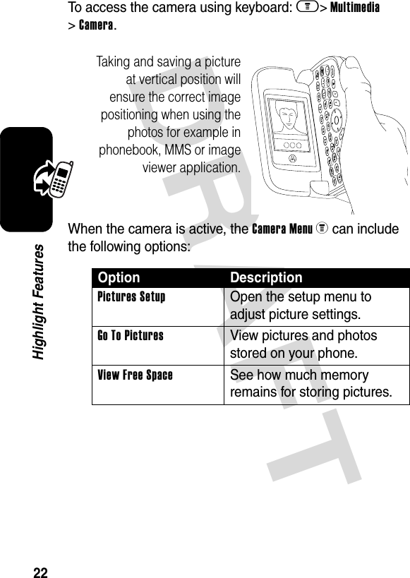 DRAFT 22Highlight FeaturesTo access the camera using keyboard: m&gt; Multimedia &gt; Camera.When the camera is active, the Camera Menu z can include the following options:Option DescriptionPictures SetupOpen the setup menu to adjust picture settings.Go To PicturesView pictures and photos stored on your phone.View Free SpaceSee how much memory remains for storing pictures.Taking and saving a picture at vertical position will ensure the correct image positioning when using the photos for example in phonebook, MMS or image viewer application.