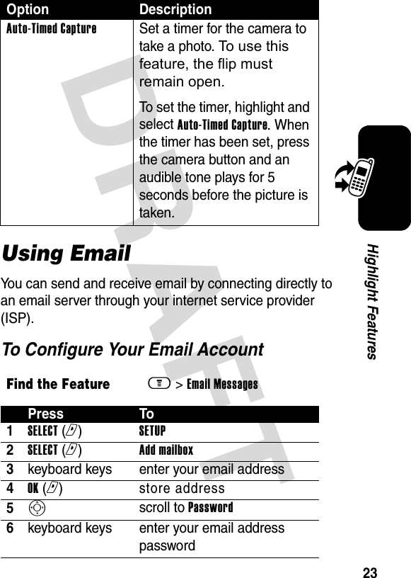 DRAFT 23Highlight FeaturesUsing EmailYou can send and receive email by connecting directly to an email server through your internet service provider (ISP).To Configure Your Email AccountAuto-Timed CaptureSet a timer for the camera to take a photo. To use this feature, the flip must remain open.To set the timer, highlight and select Auto-Timed Capture. When the timer has been set, press the camera button and an audible tone plays for 5 seconds before the picture is taken.Find the Featurem&gt; Email Messages Press To1SELECT (r) SETUP2SELECT (r) Add mailbox3keyboard keys enter your email address4OK (r) store address5S scroll to Password6keyboard keys  enter your email address passwordOption Description