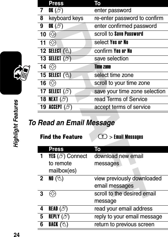 DRAFT 24Highlight FeaturesTo Read an Email Message7OK (r)enter password8keyboard keys re-enter password to confirm9OK (r)enter confirmed password10Sscroll to Save Password11Sselect Yes or No12SELECT (l)confirm Yes or No13SELECT (r)save selection14STime zone15SELECT (l)select time zone16Sscroll to your time zone17SELECT (r)save your time zone selection18NEXT (r)read Terms of Service19ACCEPT (r)accept terms of serviceFind the Featurem&gt; Email Messages Press To1YES (r) Connect to remote mailbox(es) download new email messages2NO (l)  view previously downloaded email messages3Sscroll to the desired email message4READ (r)read your email address5REPLY (r)reply to your email message6BACK (l)  return to previous screenPress To