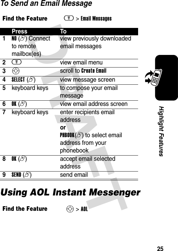 DRAFT 25Highlight FeaturesTo Send an Email MessageUsing AOL Instant MessengerFind the Featurem&gt; Email Messages Press To1NO (r) Connect to remote mailbox(es) view previously downloaded email messages2m view email menu3Sscroll to Create Email4SELECT (r)view message screen5keyboard keys  to compose your email message6OK (r)view email address screen7keyboard keys  enter recipients email address or PHBOOK(r) to select email address from your phonebook8OK (r)accept email selected address9SEND (r)send emailFind the FeatureS&gt; AOL 