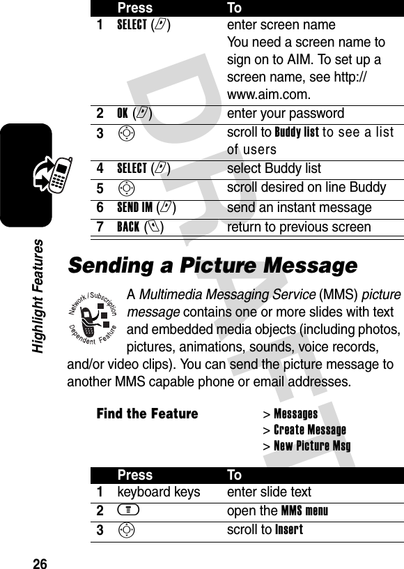 DRAFT 26Highlight FeaturesSending a Picture MessageA Multimedia Messaging Service (MMS) picture message contains one or more slides with text and embedded media objects (including photos, pictures, animations, sounds, voice records, and/or video clips). You can send the picture message to another MMS capable phone or email addresses.Press To1SELECT (r)  enter screen name You need a screen name to sign on to AIM. To set up a screen name, see http://www.aim.com.2OK (r)  enter your password3Sscroll to Buddy list to see a list of users4SELECT (r)select Buddy list5Sscroll desired on line Buddy6SEND IM (r)send an instant message7BACK (l)  return to previous screenFind the Feature&gt; Messages &gt; Create Message &gt; New Picture MsgPress To1keyboard keys enter slide text2m open the MMS menu3S scroll to Insert