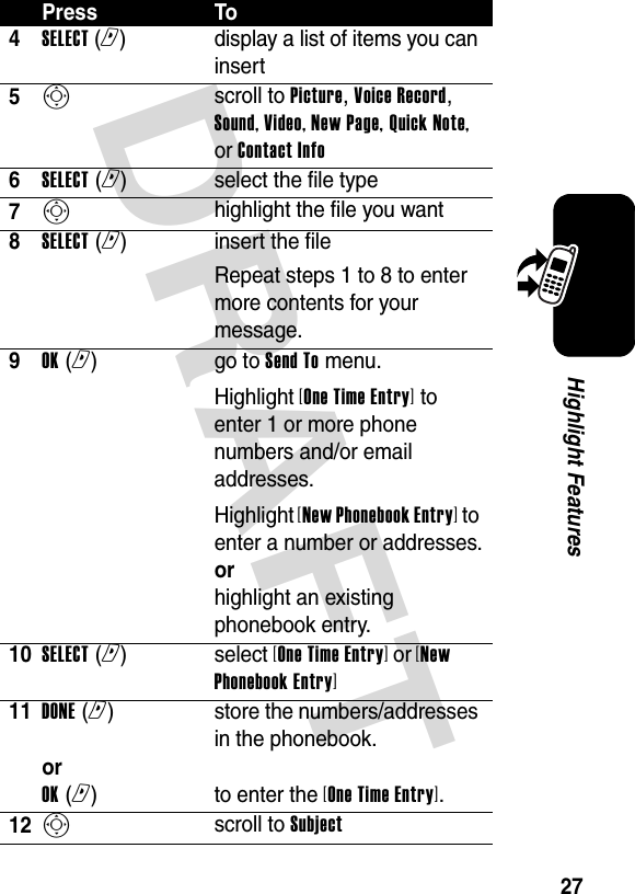 DRAFT 27Highlight Features4SELECT (r)  display a list of items you can insert5S scroll to Picture, Voice Record, Sound, Video, New Page, Quick Note, or Contact Info6SELECT (r)select the file type7S highlight the file you want8SELECT (r)insert the fileRepeat steps 1 to 8 to enter more contents for your message.9OK (r)go to Send To menu.Highlight [One Time Entry] to enter 1 or more phone numbers and/or email addresses.Highlight [New Phonebook Entry] to enter a number or addresses. or highlight an existing phonebook entry.10SELECT (r) select [One Time Entry] or [New Phonebook Entry]11DONE (r)  or OK (r)store the numbers/addresses in the phonebook.  to enter the [One Time Entry].12S scroll to SubjectPress To