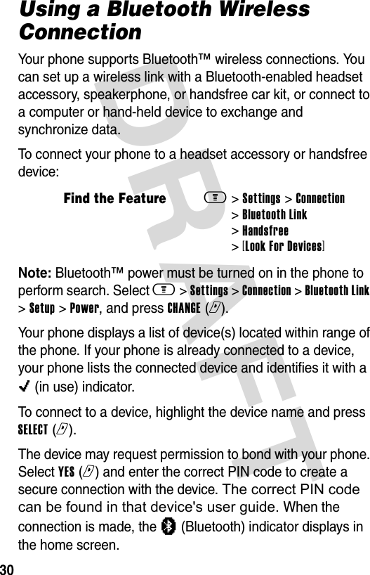 DRAFT 30Using a Bluetooth Wireless ConnectionYour phone supports Bluetooth™ wireless connections. You can set up a wireless link with a Bluetooth-enabled headset accessory, speakerphone, or handsfree car kit, or connect to a computer or hand-held device to exchange and synchronize data.To connect your phone to a headset accessory or handsfree device:Note: Bluetooth™ power must be turned on in the phone to perform search. Select m &gt; Settings &gt; Connection &gt; Bluetooth Link &gt; Setup &gt; Power, and press CHANGE (r).Your phone displays a list of device(s) located within range of the phone. If your phone is already connected to a device, your phone lists the connected device and identifies it with a o (in use) indicator.To connect to a device, highlight the device name and press SELECT (r).The device may request permission to bond with your phone. Select YES (r) and enter the correct PIN code to create a secure connection with the device. The correct PIN code can be found in that device&apos;s user guide. When the connection is made, the à (Bluetooth) indicator displays in the home screen.Find the Featurem&gt; Settings &gt; Connection &gt; Bluetooth Link &gt; Handsfree &gt; [Look For Devices]