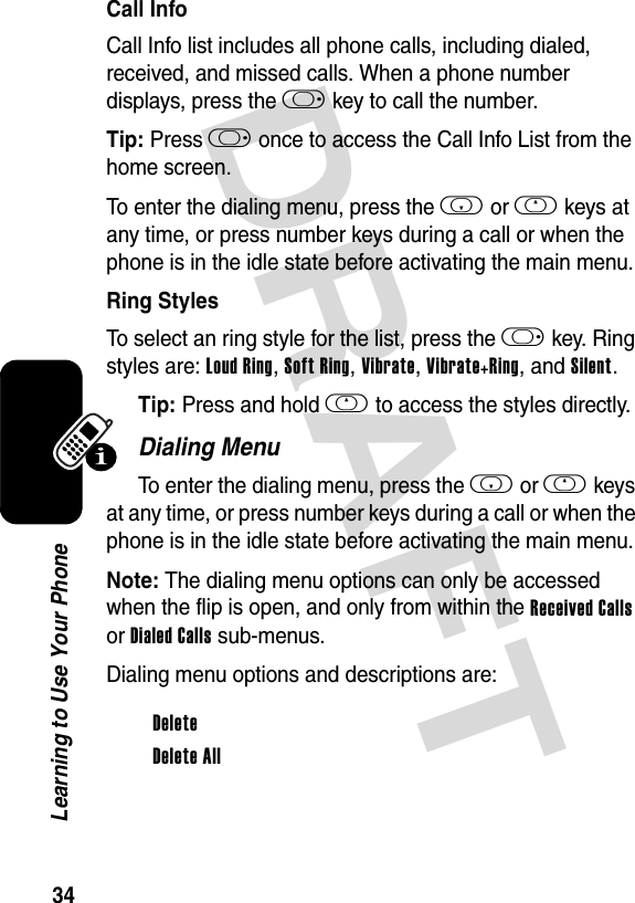 DRAFT 34Learning to Use Your PhoneCall InfoCall Info list includes all phone calls, including dialed, received, and missed calls. When a phone number displays, press the k key to call the number.Tip: Press k once to access the Call Info List from the home screen.To enter the dialing menu, press the i or h keys at any time, or press number keys during a call or when the phone is in the idle state before activating the main menu.Ring StylesTo select an ring style for the list, press the k key. Ring styles are: Loud Ring, Soft Ring, Vibrate, Vibrate+Ring, and Silent.Tip: Press and hold h to access the styles directly.Dialing MenuTo enter the dialing menu, press the i or h keys at any time, or press number keys during a call or when the phone is in the idle state before activating the main menu.Note: The dialing menu options can only be accessed when the flip is open, and only from within the Received Calls or Dialed Calls sub-menus.Dialing menu options and descriptions are:DeleteDelete All