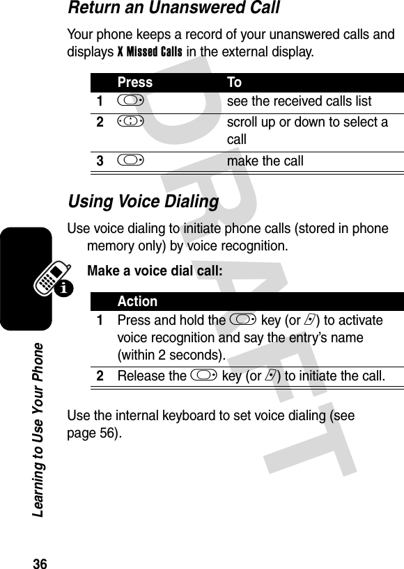 DRAFT 36Learning to Use Your PhoneReturn an Unanswered CallYour phone keeps a record of your unanswered calls and displays X Missed Calls in the external display.Using Voice DialingUse voice dialing to initiate phone calls (stored in phone memory only) by voice recognition. Make a voice dial call:Use the internal keyboard to set voice dialing (see page 56).Press To1k see the received calls list2! scroll up or down to select a call3k make the callAction1Press and hold the k key (or n) to activate voice recognition and say the entry’s name (within 2 seconds).2Release the k key (or n) to initiate the call.