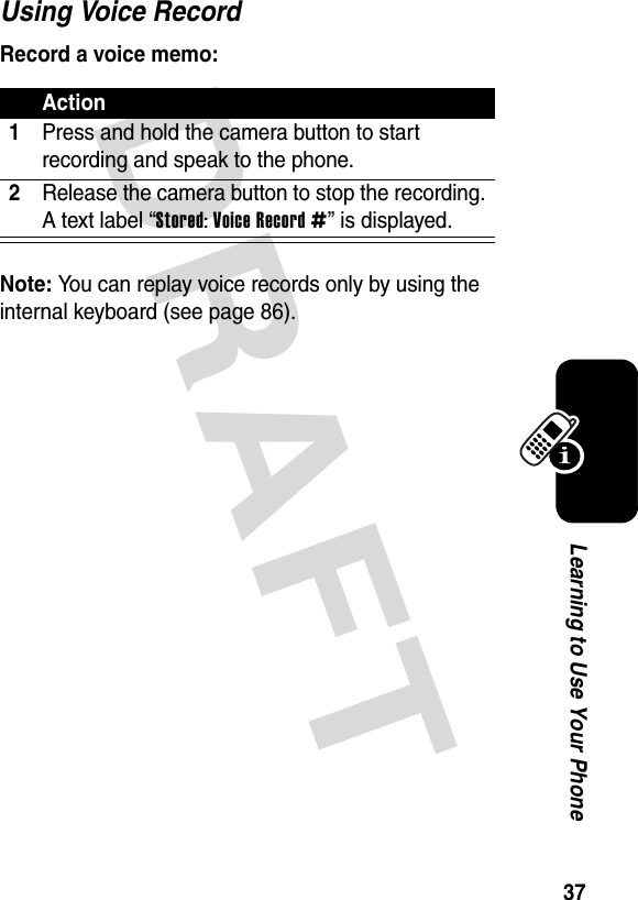 DRAFT 37Learning to Use Your PhoneUsing Voice RecordRecord a voice memo:Note: You can replay voice records only by using the internal keyboard (see page 86).Action1Press and hold the camera button to start recording and speak to the phone.2Release the camera button to stop the recording. A text label “Stored: Voice Record #” is displayed.