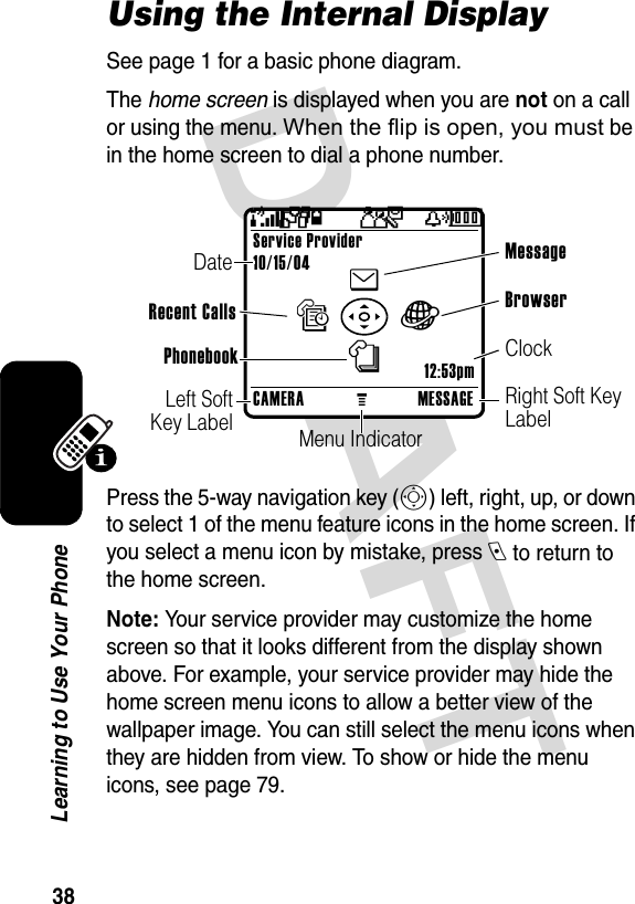 DRAFT 38Learning to Use Your PhoneUsing the Internal DisplaySee page 1 for a basic phone diagram.The home screen is displayed when you are not on a call or using the menu. When the flip is open, you must be in the home screen to dial a phone number. Press the 5-way navigation key (S) left, right, up, or down to select 1 of the menu feature icons in the home screen. If you select a menu icon by mistake, press e to return to the home screen.Note: Your service provider may customize the home screen so that it looks different from the display shown above. For example, your service provider may hide the home screen menu icons to allow a better view of the wallpaper image. You can still select the menu icons when they are hidden from view. To show or hide the menu icons, see page 79.CAMERAMMESSAGEService Provider10/15/04enàs+4 Pr(yÉClockMenu IndicatorLeft Soft Key LabelDateRight Soft Key LabelBrowser Message PhonebookRecent Calls12:53pm