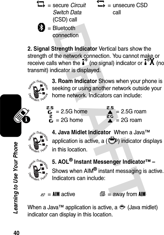 DRAFT 40Learning to Use Your Phone2. Signal Strength Indicator Vertical bars show the strength of the network connection. You cannot make or receive calls when the ! (no signal) indicator or ) (no transmit) indicator is displayed.3. Roam Indicator Shows when your phone is seeking or using another network outside your home network. Indicators can include:4. Java Midlet Indicator  When a Java™ application is active, a (`) indicator displays in this location.5. AOL® Instant Messenger Indicator™ –Shows when AIM® instant messaging is active. Indicators can include:When a Java™ application is active, a ` (Java midlet) indicator can display in this location.2= secure Circuit Switch Data (CSD) call5= unsecure CSD callà=Bluetooth connection8= 2.5G home9= 2.5G roam:= 2G home;= 2G roamG=AIM activeF=away from AIM