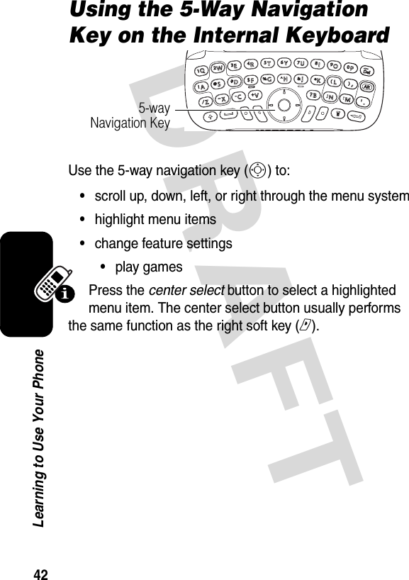 DRAFT 42Learning to Use Your PhoneUsing the 5-Way Navigation Key on the Internal KeyboardUse the 5-way navigation key (S) to:•scroll up, down, left, or right through the menu system•highlight menu items•change feature settings•play gamesPress the center select button to select a highlighted menu item. The center select button usually performs the same function as the right soft key (r).5-way Navigation Key