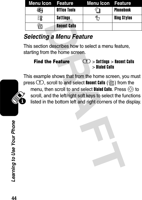 DRAFT 44Learning to Use Your PhoneSelecting a Menu FeatureThis section describes how to select a menu feature, starting from the home screen.This example shows that from the home screen, you must press m, scroll to and select Recent Calls (s) from the menu, then scroll to and select Dialed Calls. Press S to scroll, and the left/right soft keys to select the functions listed in the bottom left and right corners of the display.ÉOffice ToolsnPhonebookwSettingstRing StylessRecent Calls Find the Featurem&gt; Settings &gt; Recent Calls &gt; Dialed CallsMenu Icon Feature  Menu Icon Feature