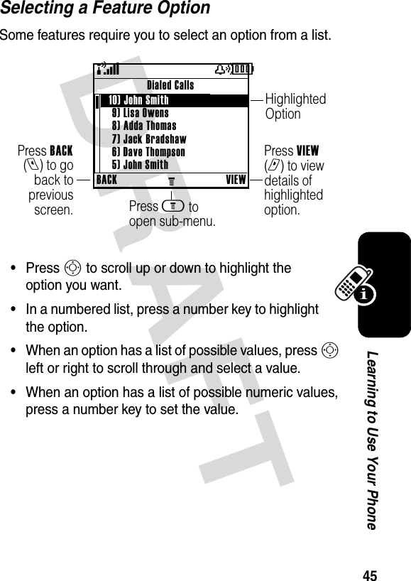 DRAFT 45Learning to Use Your PhoneSelecting a Feature OptionSome features require you to select an option from a list.•Press S to scroll up or down to highlight the option you want.•In a numbered list, press a number key to highlight the option.•When an option has a list of possible values, press S left or right to scroll through and select a value.•When an option has a list of possible numeric values, press a number key to set the value.(yÉBACKMVIEWDialed Calls   10) John Smith 9) Lisa Owens8) Adda Thomas7) Jack Bradshaw6) Dave Thompson5) John SmithPress BACK(l) to go back to previous screen.Highlighted OptionPress m to open sub-menu.Press VIEW (r) to view details of highlighted option.