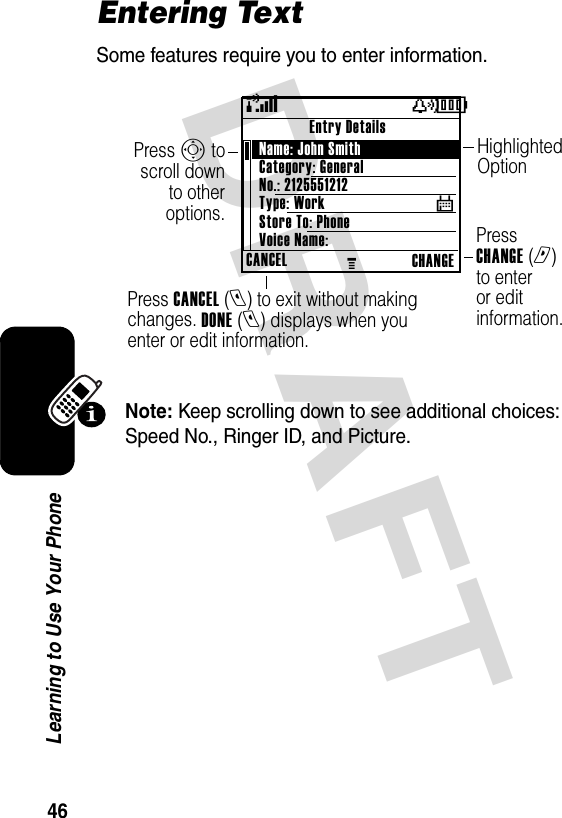 DRAFT 46Learning to Use Your PhoneEntering TextSome features require you to enter information.Note: Keep scrolling down to see additional choices: Speed No., Ringer ID, and Picture.Press CANCEL (l) to exit without making changes. DONE (l) displays when you enter or edit information.Press CHANGE (r) to enter or edit information.Press S to scroll down to other options.Highlighted Option(yÉCANCELMCHANGEEntry DetailsName: John Smith Category: GeneralNo.: 2125551212Type: WorkStore To: PhoneVoice Name:$