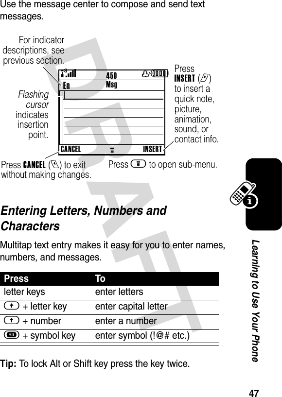 DRAFT 47Learning to Use Your PhoneUse the message center to compose and send text messages.Entering Letters, Numbers and CharactersMultitap text entry makes it easy for you to enter names, numbers, and messages. Tip: To lock Alt or Shift key press the key twice.Press Toletter keys enter lettersf + letter key enter capital letterf + number enter a numbera + symbol key enter symbol (!@# etc.)450En Press INSERT (r) to insert a quick note, picture, animation, sound, or contact info.Press CANCEL (l) to exit without making changes.Press m to open sub-menu.Flashing cursor indicates insertion point.For indicator descriptions, see previous section.(yÉCANCELMINSERTMsg