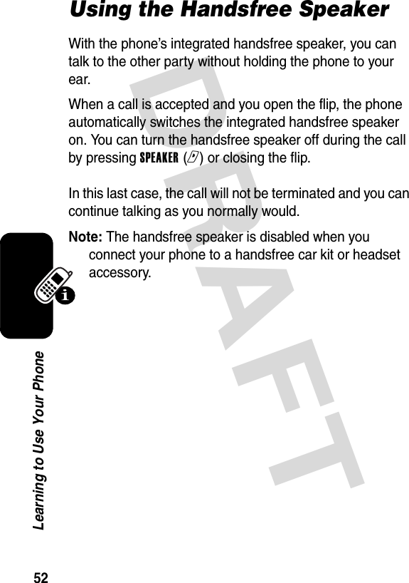 DRAFT 52Learning to Use Your PhoneUsing the Handsfree SpeakerWith the phone’s integrated handsfree speaker, you can talk to the other party without holding the phone to your ear.When a call is accepted and you open the flip, the phone automatically switches the integrated handsfree speaker on. You can turn the handsfree speaker off during the call by pressing SPEAKER (r) or closing the flip.  In this last case, the call will not be terminated and you can continue talking as you normally would.Note: The handsfree speaker is disabled when you connect your phone to a handsfree car kit or headset accessory.