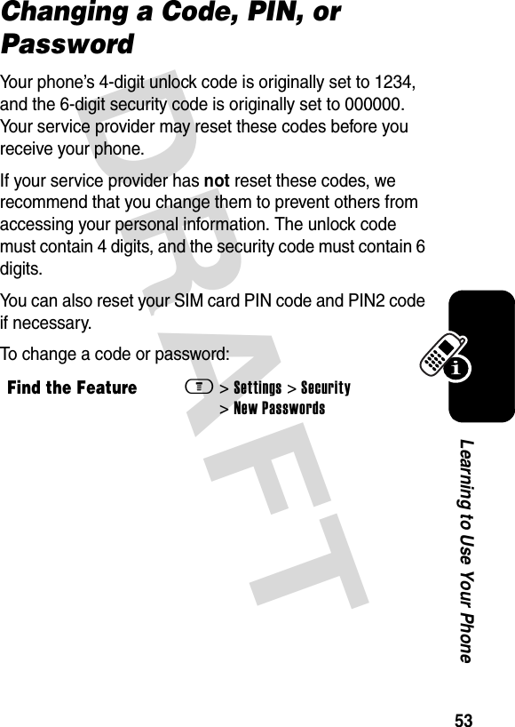 DRAFT 53Learning to Use Your PhoneChanging a Code, PIN, or PasswordYour phone’s 4-digit unlock code is originally set to 1234, and the 6-digit security code is originally set to 000000. Your service provider may reset these codes before you receive your phone.If your service provider has not reset these codes, we recommend that you change them to prevent others from accessing your personal information. The unlock code must contain 4 digits, and the security code must contain 6 digits.You can also reset your SIM card PIN code and PIN2 code if necessary.To change a code or password:Find the Featurem&gt; Settings &gt; Security &gt; New Passwords