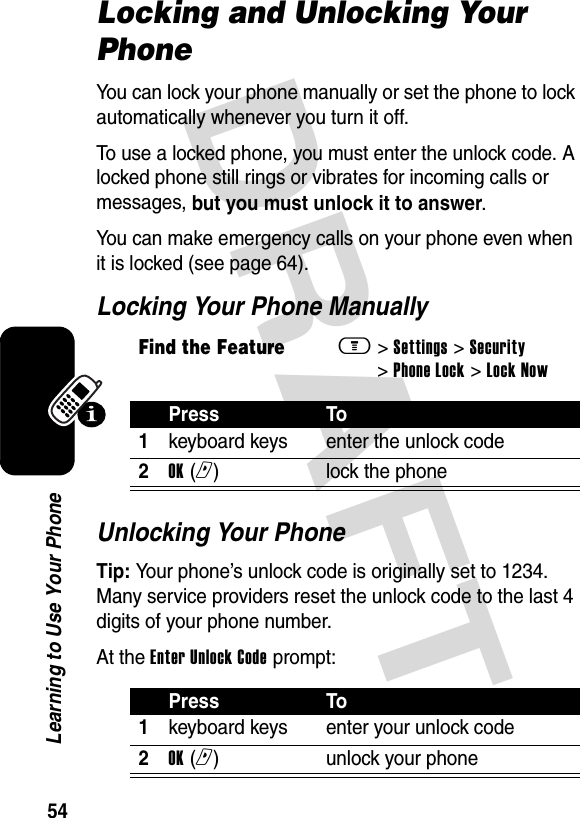 DRAFT 54Learning to Use Your PhoneLocking and Unlocking Your PhoneYou can lock your phone manually or set the phone to lock automatically whenever you turn it off.To use a locked phone, you must enter the unlock code. A locked phone still rings or vibrates for incoming calls or messages, but you must unlock it to answer.You can make emergency calls on your phone even when it is locked (see page 64).Locking Your Phone ManuallyUnlocking Your PhoneTip: Your phone’s unlock code is originally set to 1234. Many service providers reset the unlock code to the last 4 digits of your phone number.At the Enter Unlock Code prompt:Find the Featurem&gt; Settings &gt; Security &gt; Phone Lock &gt; Lock NowPress To1keyboard keys enter the unlock code2OK (r)lock the phonePress To1keyboard keys enter your unlock code2OK (r)unlock your phone