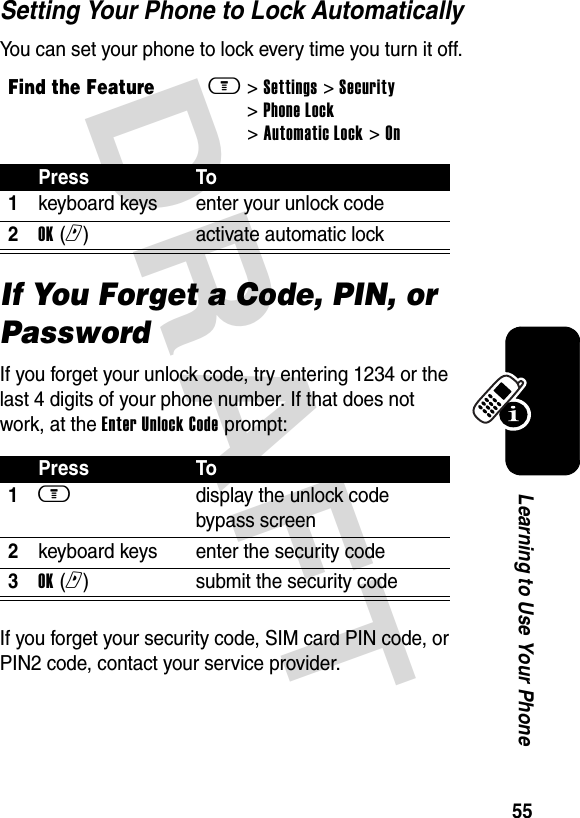 DRAFT 55Learning to Use Your PhoneSetting Your Phone to Lock AutomaticallyYou can set your phone to lock every time you turn it off.If You Forget a Code, PIN, or PasswordIf you forget your unlock code, try entering 1234 or the last 4 digits of your phone number. If that does not work, at the Enter Unlock Code prompt:If you forget your security code, SIM card PIN code, or PIN2 code, contact your service provider.Find the Featurem&gt; Settings &gt; Security &gt; Phone Lock &gt; Automatic Lock &gt; OnPress To1keyboard keys enter your unlock code2OK (r)activate automatic lockPress To1m display the unlock code bypass screen2keyboard keys enter the security code3OK (r)submit the security code