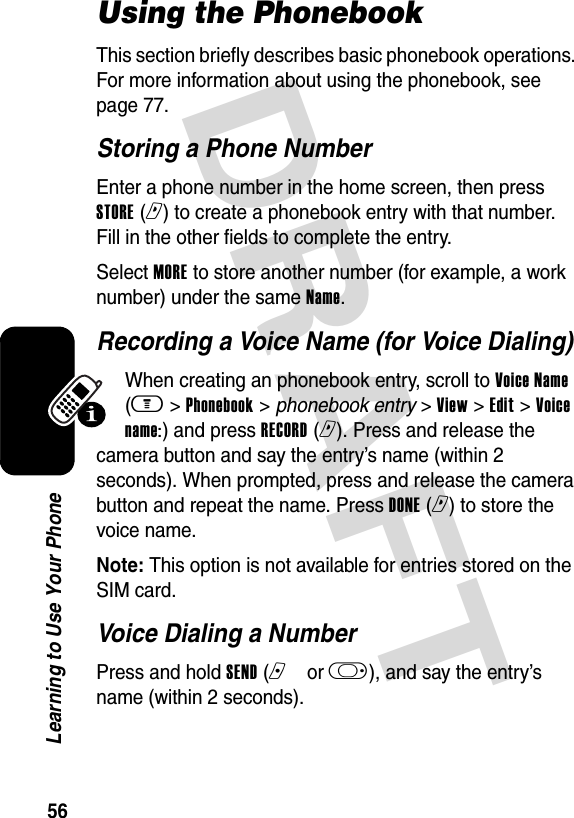 DRAFT 56Learning to Use Your PhoneUsing the PhonebookThis section briefly describes basic phonebook operations. For more information about using the phonebook, see page 77.Storing a Phone NumberEnter a phone number in the home screen, then press STORE (r) to create a phonebook entry with that number. Fill in the other fields to complete the entry.Select MORE to store another number (for example, a work number) under the same Name.Recording a Voice Name (for Voice Dialing)When creating an phonebook entry, scroll to Voice Name (m &gt; Phonebook &gt; phonebook entry &gt; View &gt; Edit &gt; Voice name:) and press RECORD (r). Press and release the camera button and say the entry’s name (within 2 seconds). When prompted, press and release the camera button and repeat the name. Press DONE (r) to store the voice name.Note: This option is not available for entries stored on the SIM card.Voice Dialing a NumberPress and hold SEND (nor k), and say the entry’s name (within 2 seconds).