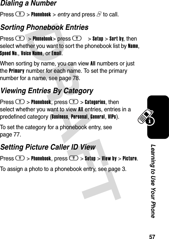 DRAFT 57Learning to Use Your PhoneDialing a NumberPress m &gt; Phonebook &gt; entry and press n to call.Sorting Phonebook EntriesPress m  &gt; Phonebook&gt; press m&gt; Setup &gt; Sort by, then select whether you want to sort the phonebook list by Name, Speed No., Voice Name, or Email.When sorting by name, you can view All numbers or just the Primary number for each name. To set the primary number for a name, see page 78.Viewing Entries By CategoryPress m &gt; Phonebook, press m &gt; Categories, then select whether you want to view All entries, entries in a predefined category (Business, Personal, General, VIPs).To set the category for a phonebook entry, see page 77.Setting Picture Caller ID ViewPress m &gt; Phonebook, press m &gt; Setup &gt; View by &gt; Picture.To assign a photo to a phonebook entry, see page 3.