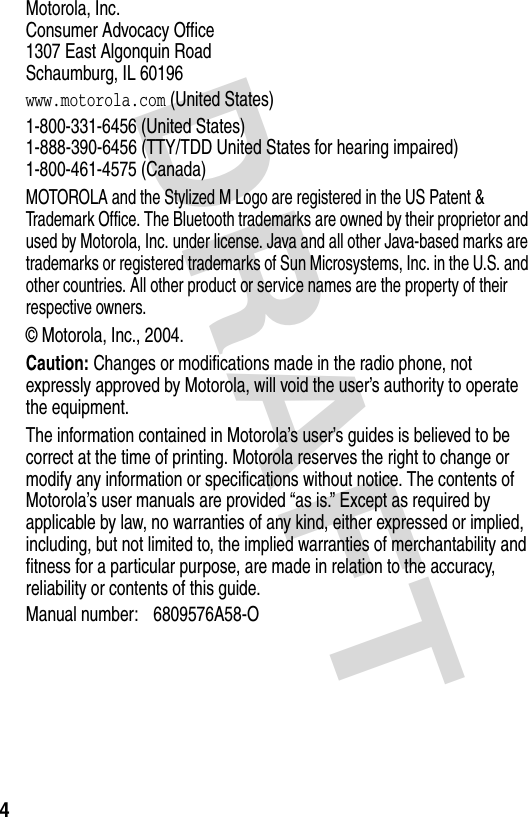 DRAFT 4Motorola, Inc. Consumer Advocacy Office 1307 East Algonquin Road Schaumburg, IL 60196www.motorola.com (United States)1-800-331-6456 (United States) 1-888-390-6456 (TTY/TDD United States for hearing impaired) 1-800-461-4575 (Canada)MOTOROLA and the Stylized M Logo are registered in the US Patent &amp; Trademark Office. The Bluetooth trademarks are owned by their proprietor and used by Motorola, Inc. under license. Java and all other Java-based marks are trademarks or registered trademarks of Sun Microsystems, Inc. in the U.S. and other countries. All other product or service names are the property of their respective owners.© Motorola, Inc., 2004.Caution: Changes or modifications made in the radio phone, not expressly approved by Motorola, will void the user’s authority to operate the equipment.The information contained in Motorola’s user’s guides is believed to be correct at the time of printing. Motorola reserves the right to change or modify any information or specifications without notice. The contents of Motorola’s user manuals are provided “as is.” Except as required by applicable by law, no warranties of any kind, either expressed or implied, including, but not limited to, the implied warranties of merchantability and fitness for a particular purpose, are made in relation to the accuracy, reliability or contents of this guide.Manual number: 6809576A58-O