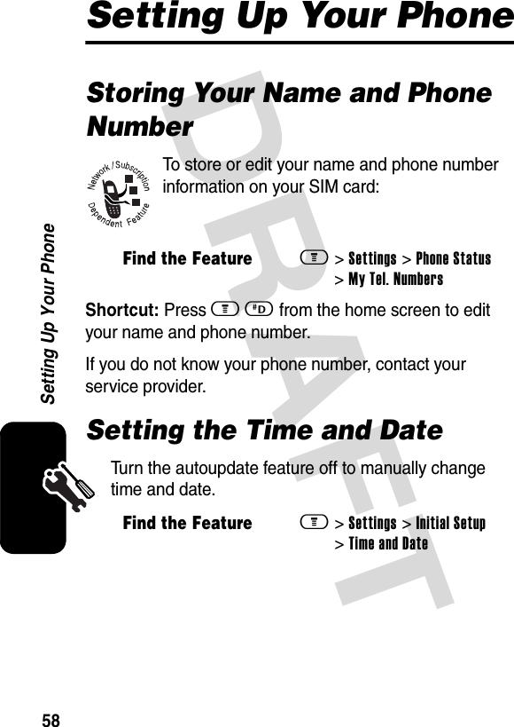 DRAFT 58Setting Up Your PhoneSetting Up Your PhoneStoring Your Name and Phone NumberTo store or edit your name and phone number information on your SIM card:Shortcut: Press m D from the home screen to edit your name and phone number.If you do not know your phone number, contact your service provider.Setting the Time and DateTurn the autoupdate feature off to manually change time and date. Find the Featurem&gt; Settings &gt; Phone Status &gt; My Tel. NumbersFind the Featurem&gt; Settings &gt; Initial Setup &gt; Time and Date