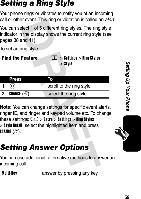 DRAFT 59Setting Up Your PhoneSetting a Ring StyleYour phone rings or vibrates to notify you of an incoming call or other event. This ring or vibration is called an alert.You can select 1 of 5 different ring styles. The ring style indicator in the display shows the current ring style (see pages 38 and 41).To set an ring style:Note: You can change settings for specific event alerts, ringer ID, and ringer and keypad volume etc. To change these settings: m &gt; Extra &gt; Settings &gt; Ring Styles &gt; Style Detail, select the highlighted item and press CHANGE (r).Setting Answer OptionsYou can use additional, alternative methods to answer an incoming call.Find the Featurem&gt; Settings &gt; Ring Styles &gt; StylePress To1S scroll to the ring style2CHANGE (r)select the ring styleMulti-Key answer by pressing any key