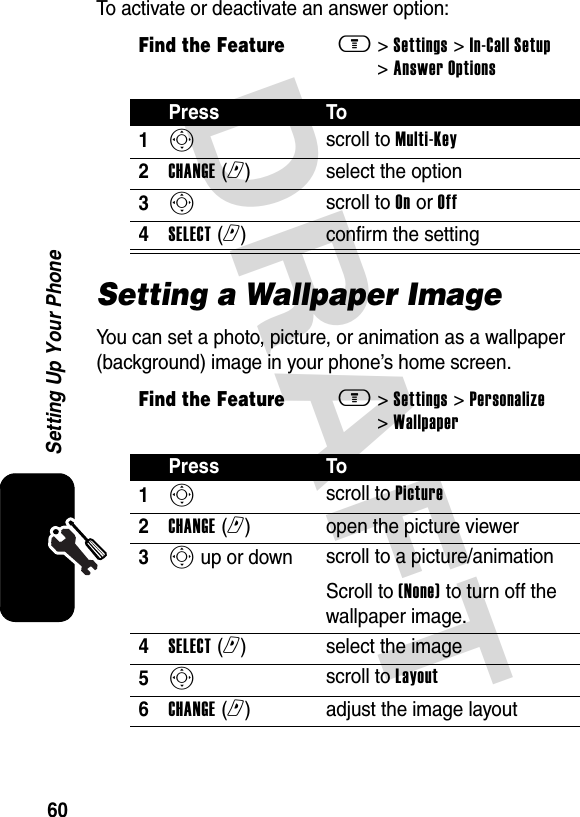 DRAFT 60Setting Up Your PhoneTo activate or deactivate an answer option:Setting a Wallpaper ImageYou can set a photo, picture, or animation as a wallpaper (background) image in your phone’s home screen.Find the Featurem&gt; Settings &gt; In-Call Setup &gt; Answer OptionsPress To1S scroll to Multi-Key2CHANGE (r)select the option3S scroll to On or Off4SELECT (r)confirm the settingFind the Featurem&gt; Settings &gt; Personalize &gt; WallpaperPress To1S scroll to Picture2CHANGE (r)open the picture viewer3S up or down  scroll to a picture/animationScroll to (None) to turn off the wallpaper image.4SELECT (r)select the image5S scroll to Layout6CHANGE (r)adjust the image layout