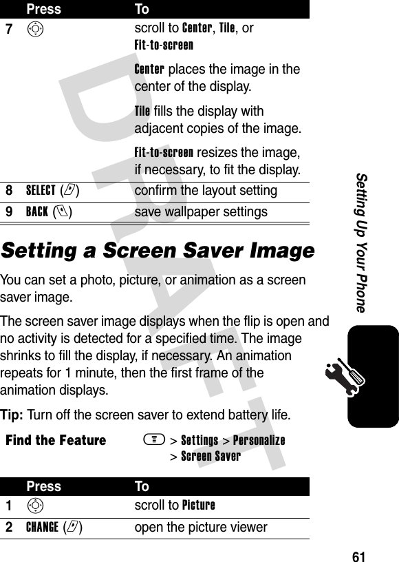 DRAFT 61Setting Up Your PhoneSetting a Screen Saver ImageYou can set a photo, picture, or animation as a screen saver image.The screen saver image displays when the flip is open and no activity is detected for a specified time. The image shrinks to fill the display, if necessary. An animation repeats for 1 minute, then the first frame of the animation displays.Tip: Turn off the screen saver to extend battery life.7S scroll to Center, Tile, or Fit-to-screenCenter places the image in the center of the display.Tile fills the display with adjacent copies of the image.Fit-to-screen resizes the image, if necessary, to fit the display.8SELECT (r)confirm the layout setting9BACK (l)save wallpaper settingsFind the Featurem&gt; Settings &gt; Personalize &gt; Screen SaverPress To1S scroll to Picture2CHANGE (r)open the picture viewerPress To