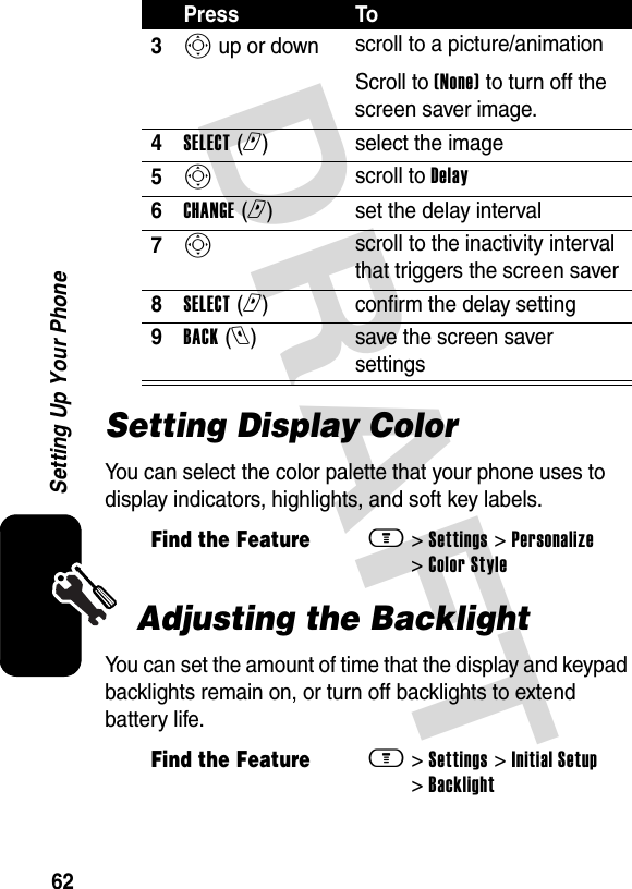 DRAFT 62Setting Up Your PhoneSetting Display ColorYou can select the color palette that your phone uses to display indicators, highlights, and soft key labels.Adjusting the BacklightYou can set the amount of time that the display and keypad backlights remain on, or turn off backlights to extend battery life.3S up or down  scroll to a picture/animationScroll to (None) to turn off the screen saver image.4SELECT (r)select the image5S scroll to Delay6CHANGE (r)set the delay interval7S scroll to the inactivity interval that triggers the screen saver8SELECT (r)confirm the delay setting9BACK (l)save the screen saver settingsFind the Featurem&gt; Settings &gt; Personalize &gt; Color StyleFind the Featurem&gt; Settings &gt; Initial Setup &gt; BacklightPress To