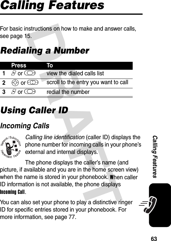 DRAFT 63Calling FeaturesCalling FeaturesFor basic instructions on how to make and answer calls, see page 15.Redialing a NumberUsing Caller IDIncoming CallsCalling line identification (caller ID) displays the phone number for incoming calls in your phone’s external and internal displays.The phone displays the caller’s name (and picture, if available and you are in the home screen view) when the name is stored in your phonebook. When caller ID information is not available, the phone displays Incoming Call.You can also set your phone to play a distinctive ringer ID for specific entries stored in your phonebook. For more information, see page 77.Press To1n or k view the dialed calls list2S or ! scroll to the entry you want to call3n or k redial the number