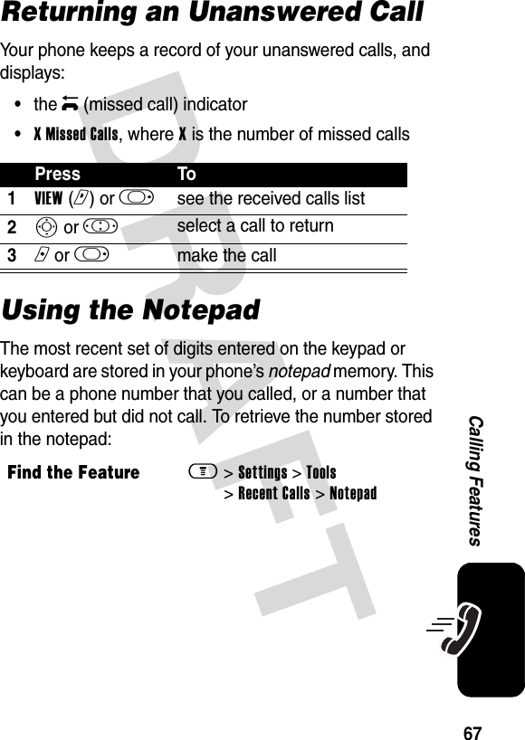 DRAFT 67Calling FeaturesReturning an Unanswered CallYour phone keeps a record of your unanswered calls, and displays:•the q (missed call) indicator•X Missed Calls, where X is the number of missed callsUsing the NotepadThe most recent set of digits entered on the keypad or keyboard are stored in your phone’s notepad memory. This can be a phone number that you called, or a number that you entered but did not call. To retrieve the number stored in the notepad:Press To1VIEW (r) or k see the received calls list2S or ! select a call to return3n or k make the callFind the Featurem &gt; Settings &gt; Tools &gt; Recent Calls &gt; Notepad