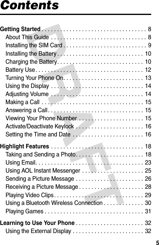 DRAFT 5ContentsGetting Started. . . . . . . . . . . . . . . . . . . . . . . . . . . . . . . . . . 8About This Guide  . . . . . . . . . . . . . . . . . . . . . . . . . . . . . . . 8Installing the SIM Card . . . . . . . . . . . . . . . . . . . . . . . . . . . 9Installing the Battery . . . . . . . . . . . . . . . . . . . . . . . . . . . .  10Charging the Battery. . . . . . . . . . . . . . . . . . . . . . . . . . . . 10Battery Use. . . . . . . . . . . . . . . . . . . . . . . . . . . . . . . . . . . 12Turning Your Phone On. . . . . . . . . . . . . . . . . . . . . . . . . . 13Using the Display  . . . . . . . . . . . . . . . . . . . . . . . . . . . . . . 14Adjusting Volume  . . . . . . . . . . . . . . . . . . . . . . . . . . . . . . 14Making a Call  . . . . . . . . . . . . . . . . . . . . . . . . . . . . . . . . . 15Answering a Call. . . . . . . . . . . . . . . . . . . . . . . . . . . . . . . 15Viewing Your Phone Number . . . . . . . . . . . . . . . . . . . . . 15Activate/Deactivate Keylock . . . . . . . . . . . . . . . . . . . . . . 16Setting the Time and Date  . . . . . . . . . . . . . . . . . . . . . . . 16Highlight Features . . . . . . . . . . . . . . . . . . . . . . . . . . . . . . 18Taking and Sending a Photo. . . . . . . . . . . . . . . . . . . . . . 18Using Email. . . . . . . . . . . . . . . . . . . . . . . . . . . . . . . . . . . 23Using AOL Instant Messenger . . . . . . . . . . . . . . . . . . . . 25Sending a Picture Message . . . . . . . . . . . . . . . . . . . . . . 26Receiving a Picture Message . . . . . . . . . . . . . . . . . . . . . 28Playing Video Clips. . . . . . . . . . . . . . . . . . . . . . . . . . . . . 29Using a Bluetooth Wireless Connection . . . . . . . . . . . . . 30Playing Games . . . . . . . . . . . . . . . . . . . . . . . . . . . . . . . . 31Learning to Use Your Phone. . . . . . . . . . . . . . . . . . . . . . 32Using the External Display . . . . . . . . . . . . . . . . . . . . . . . 32