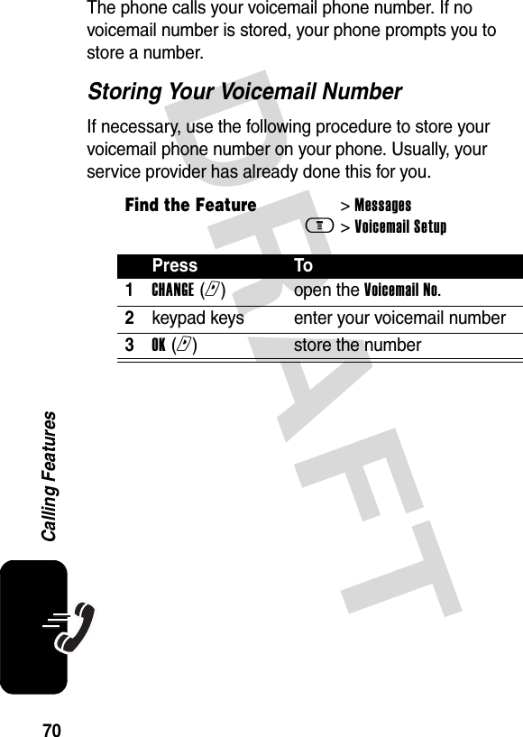 DRAFT 70Calling FeaturesThe phone calls your voicemail phone number. If no voicemail number is stored, your phone prompts you to store a number.Storing Your Voicemail NumberIf necessary, use the following procedure to store your voicemail phone number on your phone. Usually, your service provider has already done this for you.Find the Feature&gt; Messagesm&gt; Voicemail SetupPress To1CHANGE (r)open the Voicemail No.2keypad keys enter your voicemail number3OK (r)store the number