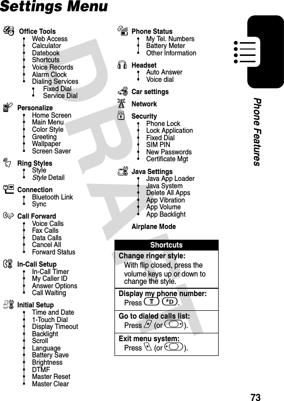 DRAFT 73Phone FeaturesSettings MenuÉ Office Tools• Web Access•Calculator• Datebook• Shortcuts•Voice Records•Alarm Clock• Dialing Services•Fixed Dial• Service DiallPersonalize• Home Screen• Main Menu•Color Style•Greeting• Wallpaper• Screen SavertRing Styles•Style•Style DetailLConnection• Bluetooth Link•SyncHCall Forward•Voice Calls•Fax Calls•Data Calls•Cancel All• Forward StatusUIn-Call Setup• In-Call Timer• My Caller ID• Answer Options• Call WaitingZInitial Setup• Time and Date•1-Touch Dial• Display Timeout• Backlight•Scroll• Language• Battery Save• Brightness•DTMF•Master Reset• Master ClearmPhone Status•My Tel. Numbers• Battery Meter• Other InformationSHeadset• Auto Answer• Voice dialJCar settingsjNetworkuSecurity• Phone Lock• Lock Application•Fixed Dial• SIM PIN•New Passwords• Certificate MgtcJava Settings• Java App Loader•Java System• Delete All Apps• App Vibration• App Volume• App BacklightAirplane ModeShortcutsChange ringer style:With flip closed, press the volume keys up or down to change the style.Display my phone number:Press m D.Go to dialed calls list:Press n (or k).Exit menu system:Press e (or j). 