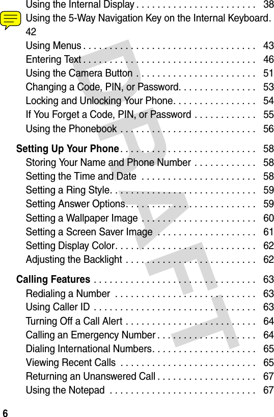 DRAFT 6Using the Internal Display . . . . . . . . . . . . . . . . . . . . . . .   38Using the 5-Way Navigation Key on the Internal Keyboard.  42Using Menus . . . . . . . . . . . . . . . . . . . . . . . . . . . . . . . . .   43Entering Text . . . . . . . . . . . . . . . . . . . . . . . . . . . . . . . . .   46Using the Camera Button . . . . . . . . . . . . . . . . . . . . . . .   51Changing a Code, PIN, or Password. . . . . . . . . . . . . . .   53Locking and Unlocking Your Phone. . . . . . . . . . . . . . . .   54If You Forget a Code, PIN, or Password . . . . . . . . . . . .   55Using the Phonebook . . . . . . . . . . . . . . . . . . . . . . . . . .   56Setting Up Your Phone. . . . . . . . . . . . . . . . . . . . . . . . . .   58Storing Your Name and Phone Number . . . . . . . . . . . .   58Setting the Time and Date  . . . . . . . . . . . . . . . . . . . . . .   58Setting a Ring Style. . . . . . . . . . . . . . . . . . . . . . . . . . . .   59Setting Answer Options. . . . . . . . . . . . . . . . . . . . . . . . .   59Setting a Wallpaper Image . . . . . . . . . . . . . . . . . . . . . .   60Setting a Screen Saver Image  . . . . . . . . . . . . . . . . . . .   61Setting Display Color. . . . . . . . . . . . . . . . . . . . . . . . . . .   62Adjusting the Backlight . . . . . . . . . . . . . . . . . . . . . . . . .   62Calling Features . . . . . . . . . . . . . . . . . . . . . . . . . . . . . . .   63Redialing a Number  . . . . . . . . . . . . . . . . . . . . . . . . . . .   63Using Caller ID  . . . . . . . . . . . . . . . . . . . . . . . . . . . . . . .   63Turning Off a Call Alert . . . . . . . . . . . . . . . . . . . . . . . . .   64Calling an Emergency Number . . . . . . . . . . . . . . . . . . .   64Dialing International Numbers. . . . . . . . . . . . . . . . . . . .   65Viewing Recent Calls  . . . . . . . . . . . . . . . . . . . . . . . . . .   65Returning an Unanswered Call . . . . . . . . . . . . . . . . . . .   67Using the Notepad  . . . . . . . . . . . . . . . . . . . . . . . . . . . .   67