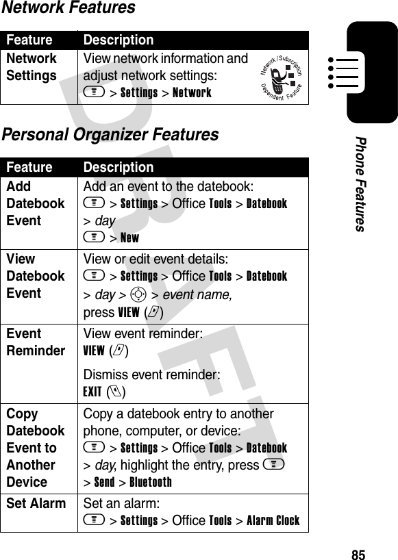 DRAFT 85Phone FeaturesNetwork FeaturesPersonal Organizer FeaturesFeature DescriptionNetwork Settings View network information and adjust network settings: m &gt; Settings &gt; NetworkFeature DescriptionAdd Datebook Event Add an event to the datebook: m &gt; Settings &gt; Office Tools &gt; Datebook &gt; day m &gt; NewView Datebook Event View or edit event details: m &gt; Settings &gt; Office Tools &gt; Datebook &gt; day &gt; S &gt; event name, press VIEW (r) Event Reminder View event reminder: VIEW (r)Dismiss event reminder: EXIT (l)Copy Datebook Event to Another DeviceCopy a datebook entry to another phone, computer, or device: m &gt; Settings &gt; Office Tools &gt; Datebook &gt; day, highlight the entry, press m &gt; Send &gt; BluetoothSet Alarm Set an alarm: m &gt; Settings &gt; Office Tools &gt; Alarm Clock