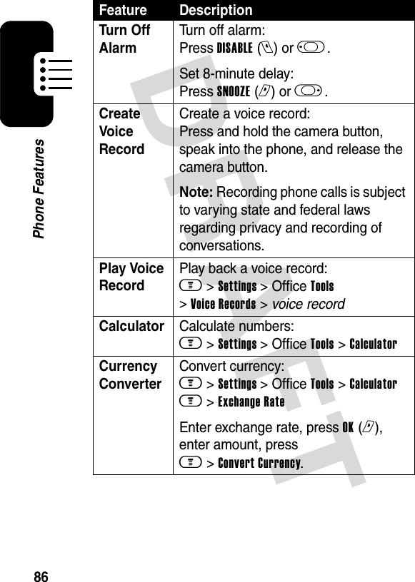 DRAFT 86Phone FeaturesTurn Off Alarm Turn off alarm: Press DISABLE (l) or j .Set 8-minute delay: Press SNOOZE (r) or k .Create Voice RecordCreate a voice record: Press and hold the camera button, speak into the phone, and release the camera button.Note: Recording phone calls is subject to varying state and federal laws regarding privacy and recording of conversations.Play Voice RecordPlay back a voice record: m &gt; Settings &gt; Office Tools &gt; Voice Records &gt; voice recordCalculator Calculate numbers: m &gt; Settings &gt; Office Tools &gt; CalculatorCurrency Converter Convert currency: m &gt; Settings &gt; Office Tools &gt; Calculator m &gt; Exchange RateEnter exchange rate, press OK (r), enter amount, press m &gt; Convert Currency.Feature Description