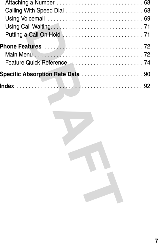 DRAFT 7Attaching a Number . . . . . . . . . . . . . . . . . . . . . . . . . . . . 68Calling With Speed Dial . . . . . . . . . . . . . . . . . . . . . . . . . 68Using Voicemail  . . . . . . . . . . . . . . . . . . . . . . . . . . . . . . . 69Using Call Waiting. . . . . . . . . . . . . . . . . . . . . . . . . . . . . .  71Putting a Call On Hold  . . . . . . . . . . . . . . . . . . . . . . . . . . 71Phone Features . . . . . . . . . . . . . . . . . . . . . . . . . . . . . . . . 72Main Menu  . . . . . . . . . . . . . . . . . . . . . . . . . . . . . . . . . . . 72Feature Quick Reference . . . . . . . . . . . . . . . . . . . . . . . . 74Specific Absorption Rate Data . . . . . . . . . . . . . . . . . . . . 90Index . . . . . . . . . . . . . . . . . . . . . . . . . . . . . . . . . . . . . . . . . 92