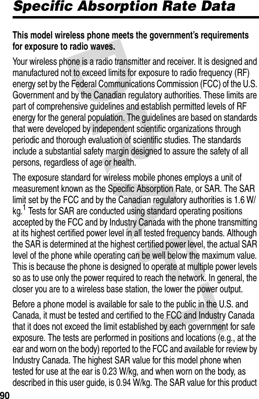 DRAFT 90Specific Absorption Rate DataThis model wireless phone meets the government’s requirements for exposure to radio waves. Your wireless phone is a radio transmitter and receiver. It is designed and manufactured not to exceed limits for exposure to radio frequency (RF) energy set by the Federal Communications Commission (FCC) of the U.S. Government and by the Canadian regulatory authorities. These limits are part of comprehensive guidelines and establish permitted levels of RF energy for the general population. The guidelines are based on standards that were developed by independent scientific organizations through periodic and thorough evaluation of scientific studies. The standards include a substantial safety margin designed to assure the safety of all persons, regardless of age or health.The exposure standard for wireless mobile phones employs a unit of measurement known as the Specific Absorption Rate, or SAR. The SAR limit set by the FCC and by the Canadian regulatory authorities is 1.6 W/kg.1 Tests for SAR are conducted using standard operating positions accepted by the FCC and by Industry Canada with the phone transmitting at its highest certified power level in all tested frequency bands. Although the SAR is determined at the highest certified power level, the actual SAR level of the phone while operating can be well below the maximum value. This is because the phone is designed to operate at multiple power levels so as to use only the power required to reach the network. In general, the closer you are to a wireless base station, the lower the power output.Before a phone model is available for sale to the public in the U.S. and Canada, it must be tested and certified to the FCC and Industry Canada that it does not exceed the limit established by each government for safe exposure. The tests are performed in positions and locations (e.g., at the ear and worn on the body) reported to the FCC and available for review by Industry Canada. The highest SAR value for this model phone when tested for use at the ear is 0.23 W/kg, and when worn on the body, as described in this user guide, is 0.94 W/kg. The SAR value for this product 