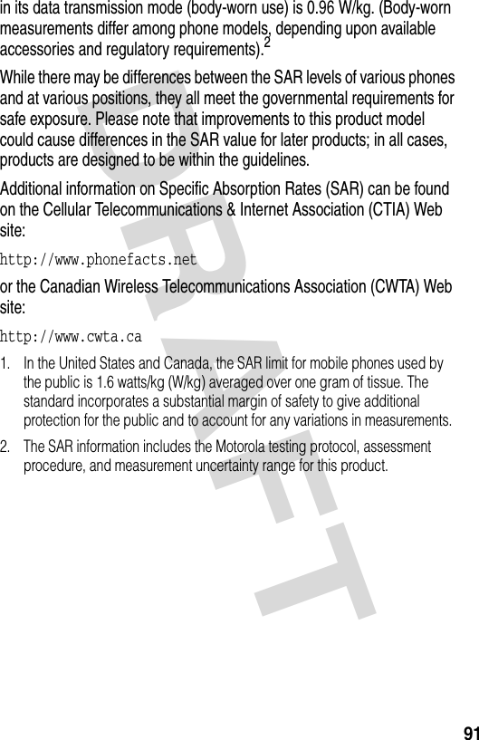 DRAFT 91in its data transmission mode (body-worn use) is 0.96 W/kg. (Body-worn measurements differ among phone models, depending upon available accessories and regulatory requirements).2While there may be differences between the SAR levels of various phones and at various positions, they all meet the governmental requirements for safe exposure. Please note that improvements to this product model could cause differences in the SAR value for later products; in all cases, products are designed to be within the guidelines.Additional information on Specific Absorption Rates (SAR) can be found on the Cellular Telecommunications &amp; Internet Association (CTIA) Web site:http://www.phonefacts.net or the Canadian Wireless Telecommunications Association (CWTA) Web site:http://www.cwta.ca1. In the United States and Canada, the SAR limit for mobile phones used by the public is 1.6 watts/kg (W/kg) averaged over one gram of tissue. The standard incorporates a substantial margin of safety to give additional protection for the public and to account for any variations in measurements.2. The SAR information includes the Motorola testing protocol, assessment procedure, and measurement uncertainty range for this product.