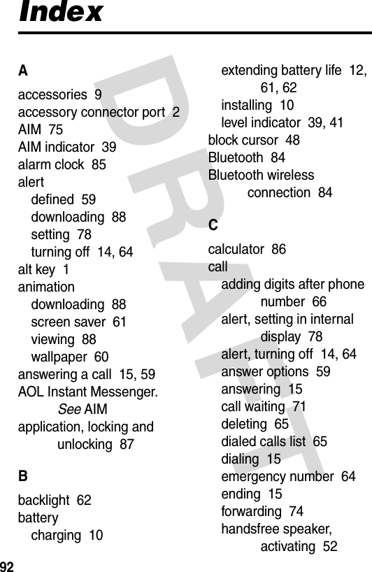 DRAFT 92IndexAaccessories  9accessory connector port  2AIM  75AIM indicator  39alarm clock  85alertdefined  59downloading  88setting  78turning off  14, 64alt key  1animationdownloading  88screen saver  61viewing  88wallpaper  60answering a call  15, 59AOL Instant Messenger. See AIMapplication, locking and unlocking  87Bbacklight  62batterycharging  10extending battery life  12, 61, 62installing  10level indicator  39, 41block cursor  48Bluetooth  84Bluetooth wireless connection  84Ccalculator  86calladding digits after phone number  66alert, setting in internal display  78alert, turning off  14, 64answer options  59answering  15call waiting  71deleting  65dialed calls list  65dialing  15emergency number  64ending  15forwarding  74handsfree speaker, activating  52