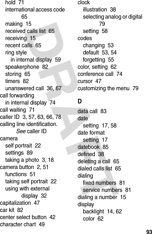 DRAFT 93hold  71international access code  65making  15received calls list  65receiving  15recent calls  65ring stylein internal display  59speakerphone  82storing  65timers  82unanswered call  36, 67call forwardingin internal display  74call waiting  71caller ID  3, 57, 63, 66, 78calling line identification. See caller IDcameraself portrait  22settings  89taking a photo  3, 18camera button  2, 51functions  51taking self portrait  22using with external display  32capitalization  47car kit  82center select button  42character chart  49clockillustration  38selecting analog or digital  79setting  58codeschanging  53default  53, 54forgetting  55color, setting  62conference call  74cursor  47customizing the menu  79Ddata call  83datesetting  17, 58date formatsetting  17datebook  85defined  38deleting a call  65dialed calls list  65dialingfixed numbers  81service numbers  81dialing a number  15displaybacklight  14, 62color  62