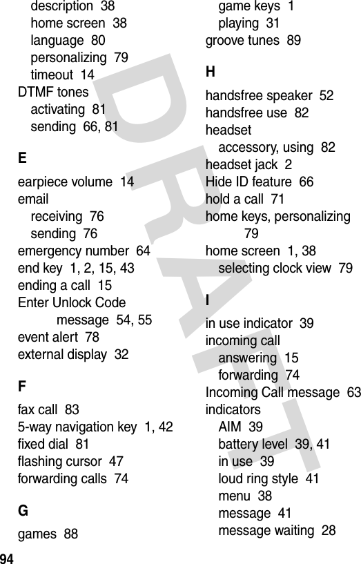 DRAFT 94description  38home screen  38language  80personalizing  79timeout  14DTMF tonesactivating  81sending  66, 81Eearpiece volume  14emailreceiving  76sending  76emergency number  64end key  1, 2, 15, 43ending a call  15Enter Unlock Code message  54, 55event alert  78external display  32Ffax call  835-way navigation key  1, 42fixed dial  81flashing cursor  47forwarding calls  74Ggames  88game keys  1playing  31groove tunes  89Hhandsfree speaker  52handsfree use  82headsetaccessory, using  82headset jack  2Hide ID feature  66hold a call  71home keys, personalizing  79home screen  1, 38selecting clock view  79Iin use indicator  39incoming callanswering  15forwarding  74Incoming Call message  63indicatorsAIM  39battery level  39, 41in use  39loud ring style  41menu  38message  41message waiting  28