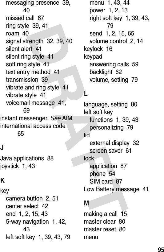 DRAFT 95messaging presence  39, 40missed call  67ring style  39, 41roam  40signal strength  32, 39, 40silent alert  41silent ring style  41soft ring style  41text entry method  41transmission  39vibrate and ring style  41vibrate style  41voicemail message  41, 69instant messenger. See AIMinternational access code  65JJava applications  88joystick  1, 43Kkeycamera button  2, 51center select  42end  1, 2, 15, 435-way navigation  1, 42, 43left soft key  1, 39, 43, 79menu  1, 43, 44power  1, 2, 13right soft key  1, 39, 43, 79send  1, 2, 15, 65volume control  2, 14keylock  16keypadanswering calls  59backlight  62volume, setting  79Llanguage, setting  80left soft keyfunctions  1, 39, 43personalizing  79lidexternal display  32screen saver  61lockapplication  87phone  54SIM card  87Low Battery message  41Mmaking a call  15master clear  80master reset  80menu