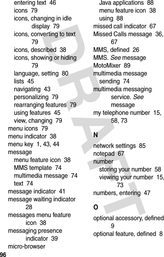 DRAFT 96entering text  46icons  79icons, changing in idle display  79icons, converting to text  79icons, described  38icons, showing or hiding  79language, setting  80lists  45navigating  43personalizing  79rearranging features  79using features  45view, changing  79menu icons  79menu indicator  38menu key  1, 43, 44messagemenu feature icon  38MMS template  74multimedia message  74text  74message indicator  41message waiting indicator  28messages menu feature icon  38messaging presence indicator  39micro-browserJava applications  88menu feature icon  38using  88missed call indicator  67Missed Calls message  36, 67MMS, defined  26MMS. See messageMotoMixer  89multimedia messagesending  74multimedia messaging service. See messagemy telephone number  15, 58, 73Nnetwork settings  85notepad  67numberstoring your number  58viewing your number  15, 73numbers, entering  47Ooptional accessory, defined  9optional feature, defined  8